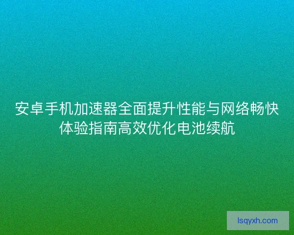 安卓手机加速器全面提升性能与网络畅快体验指南高效优化电池续航