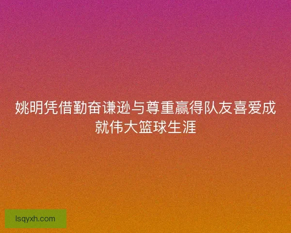 姚明凭借勤奋谦逊与尊重赢得队友喜爱成就伟大篮球生涯 姚明凭借勤奋谦逊与尊重赢得队友喜爱成就伟大篮球生涯
