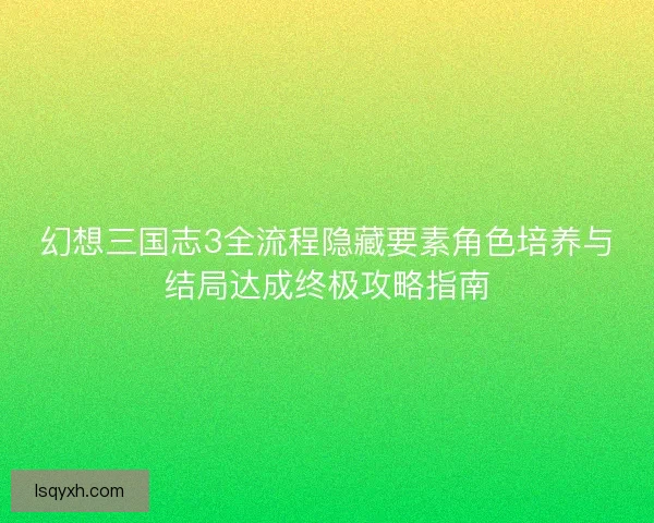 幻想三国志3全流程隐藏要素角色培养与结局达成终极攻略指南