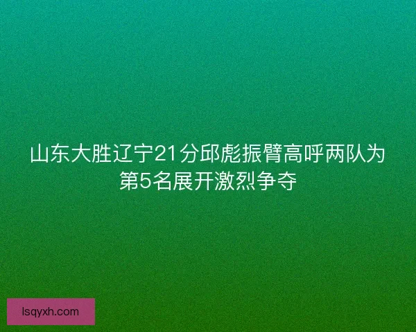 山东大胜辽宁21分邱彪振臂高呼两队为第5名展开激烈争夺