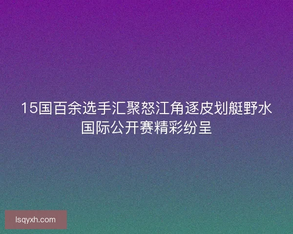 15国百余选手汇聚怒江角逐皮划艇野水国际公开赛精彩纷呈 15国百余选手汇聚怒江角逐皮划艇野水国际公开赛精彩纷呈