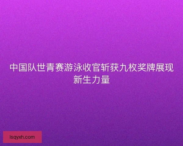 中国队世青赛游泳收官斩获九枚奖牌展现新生力量