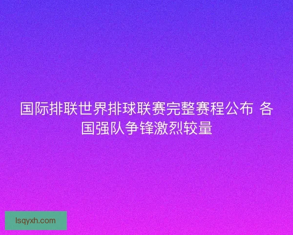 国际排联世界排球联赛完整赛程公布 各国强队争锋激烈较量