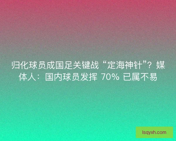 归化球员成国足关键战 “定海神针”？媒体人：国内球员发挥 70% 已属不易