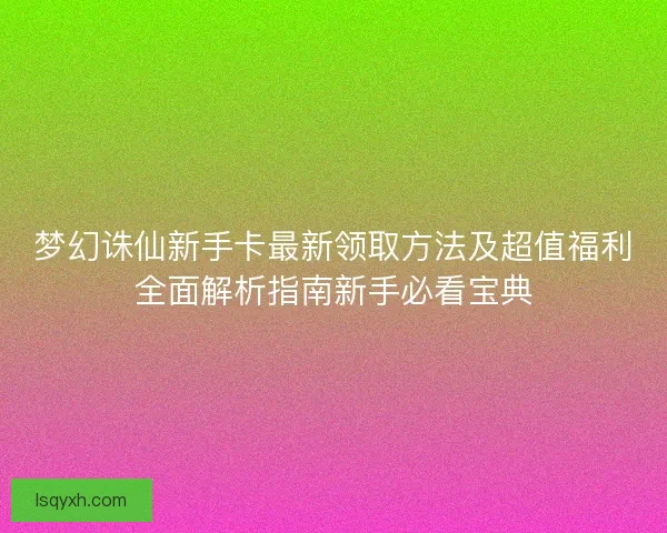 梦幻诛仙新手卡最新领取方法及超值福利全面解析指南新手必看宝典