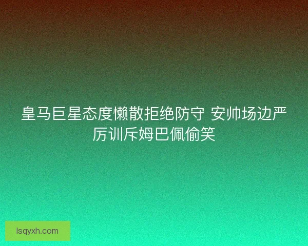 皇马巨星态度懒散拒绝防守 安帅场边严厉训斥姆巴佩偷笑